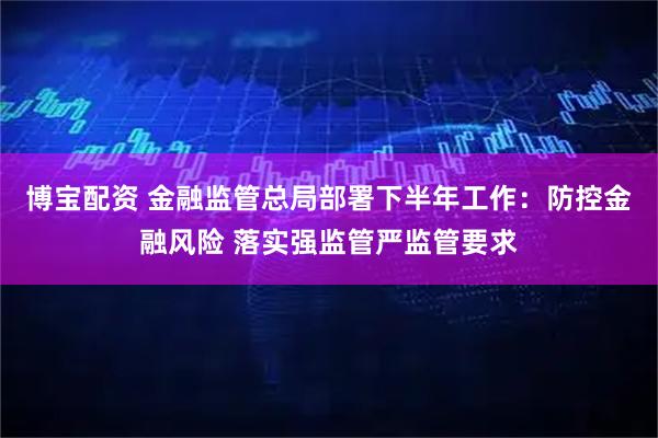 博宝配资 金融监管总局部署下半年工作：防控金融风险 落实强监管严监管要求