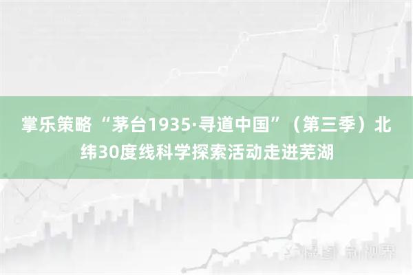掌乐策略 “茅台1935·寻道中国”（第三季）北纬30度线科学探索活动走进芜湖