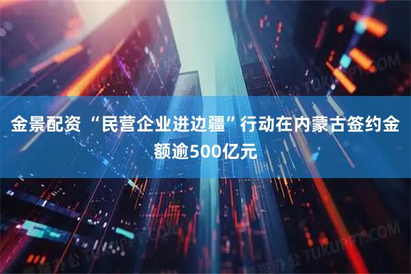 金景配资 “民营企业进边疆”行动在内蒙古签约金额逾500亿元