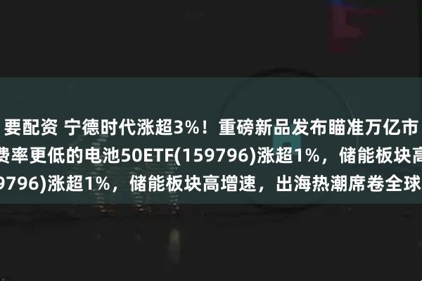 要配资 宁德时代涨超3%！重磅新品发布瞄准万亿市场，同类规模领先、费率更低的电池50ETF(159796)涨超1%，储能板块高增速，出海热潮席卷全球！