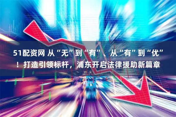 51配资网 从“无”到“有”、从“有”到“优”！打造引领标杆，浦东开启法律援助新篇章