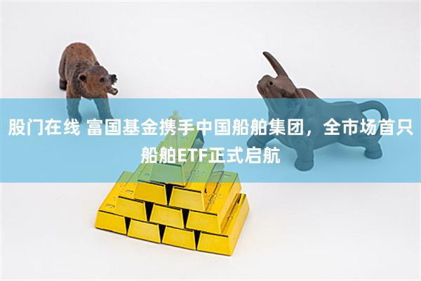 股门在线 富国基金携手中国船舶集团，全市场首只船舶ETF正式启航