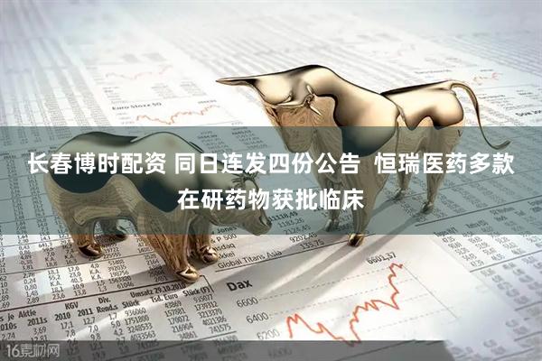 长春博时配资 同日连发四份公告  恒瑞医药多款在研药物获批临床