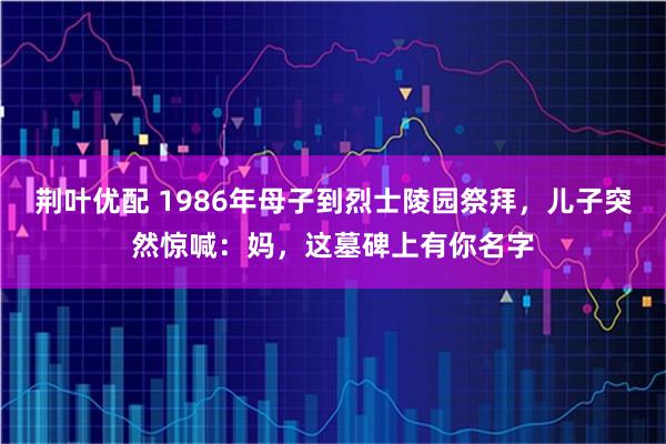 荆叶优配 1986年母子到烈士陵园祭拜，儿子突然惊喊：妈，这墓碑上有你名字