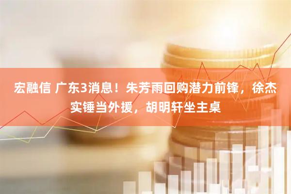 宏融信 广东3消息！朱芳雨回购潜力前锋，徐杰实锤当外援，胡明轩坐主桌