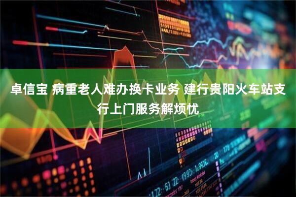 卓信宝 病重老人难办换卡业务 建行贵阳火车站支行上门服务解烦忧