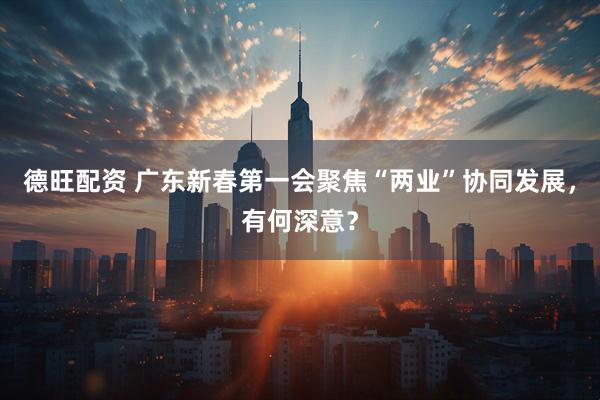德旺配资 广东新春第一会聚焦“两业”协同发展，有何深意？