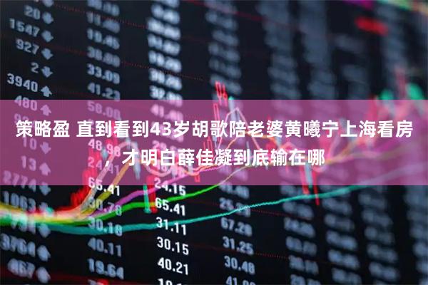 策略盈 直到看到43岁胡歌陪老婆黄曦宁上海看房，才明白薛佳凝到底输在哪