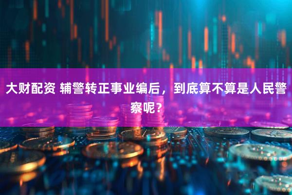 大财配资 辅警转正事业编后，到底算不算是人民警察呢？