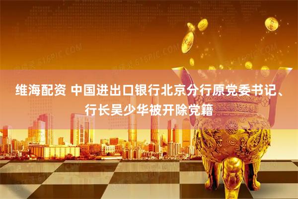 维海配资 中国进出口银行北京分行原党委书记、行长吴少华被开除党籍